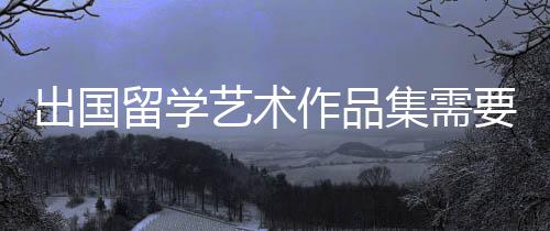 出国留学艺术作品集需要具备这几点！