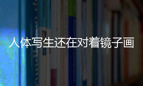 人体写生还在对着镜子画自己?
